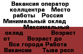 Вакансия оператор коллцентра › Место работы ­ Россия › Минимальный оклад ­ 20 000 › Максимальный оклад ­ 100 000 › Возраст от ­ 18 › Возраст до ­ 50 - Все города Работа » Вакансии   . Тыва респ.